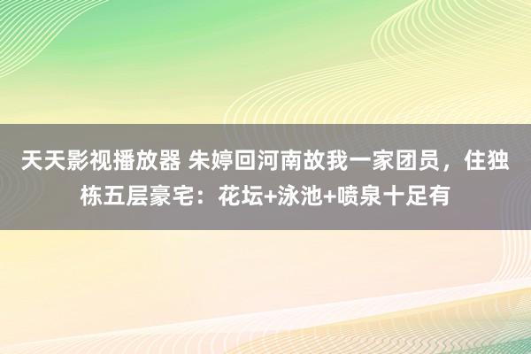 天天影视播放器 朱婷回河南故我一家团员，住独栋五层豪宅：花坛+泳池+喷泉十足有