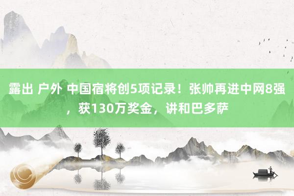 露出 户外 中国宿将创5项记录！张帅再进中网8强，获130万奖金，讲和巴多萨