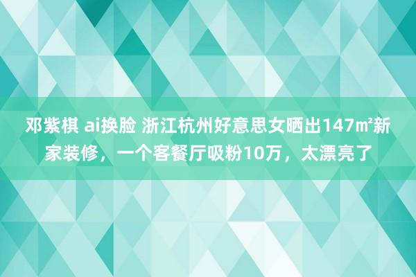 邓紫棋 ai换脸 浙江杭州好意思女晒出147㎡新家装修，一个客餐厅吸粉10万，太漂亮了