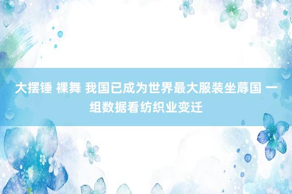 大摆锤 裸舞 我国已成为世界最大服装坐蓐国 一组数据看纺织业变迁