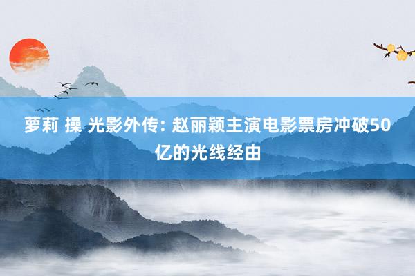 萝莉 操 光影外传: 赵丽颖主演电影票房冲破50亿的光线经由