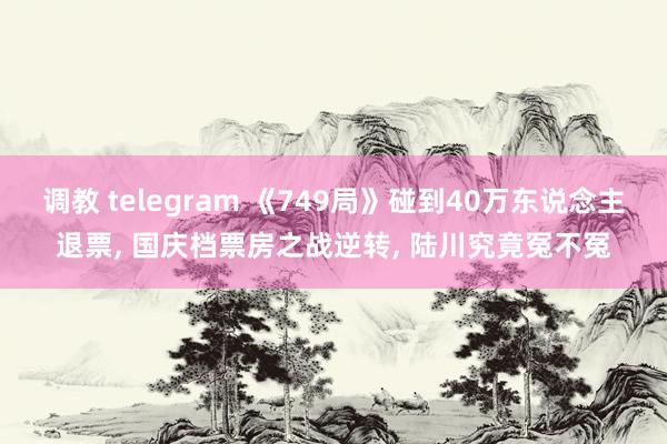 调教 telegram 《749局》碰到40万东说念主退票， 国庆档票房之战逆转， 陆川究竟冤不冤