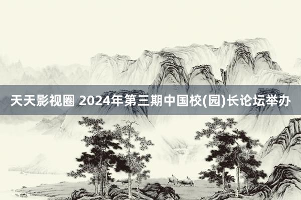 天天影视圈 2024年第三期中国校(园)长论坛举办