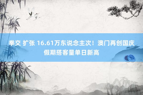 拳交 扩张 16.61万东说念主次！澳门再创国庆假期搭客量单日新高