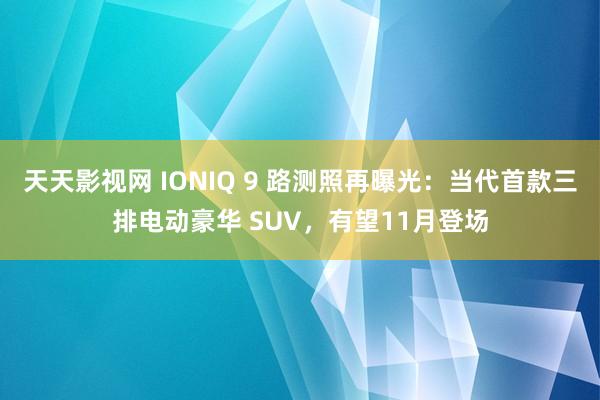 天天影视网 IONIQ 9 路测照再曝光：当代首款三排电动豪华 SUV，有望11月登场