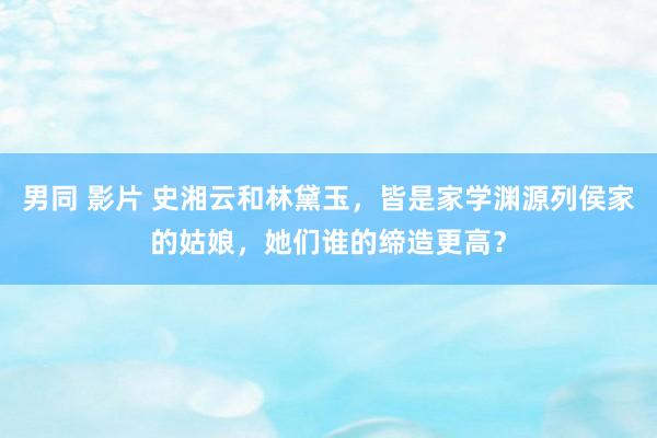 男同 影片 史湘云和林黛玉，皆是家学渊源列侯家的姑娘，她们谁的缔造更高？