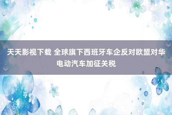 天天影视下载 全球旗下西班牙车企反对欧盟对华电动汽车加征关税