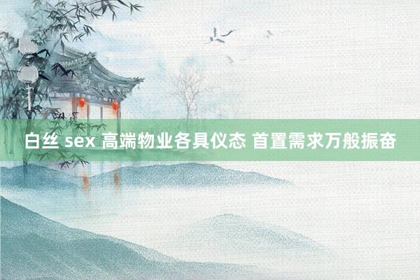 白丝 sex 高端物业各具仪态 首置需求万般振奋