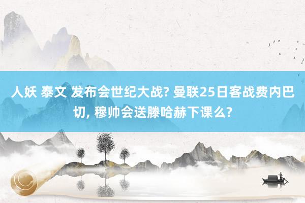 人妖 泰文 发布会世纪大战? 曼联25日客战费内巴切， 穆帅会送滕哈赫下课么?