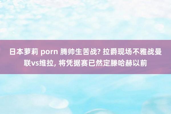 日本萝莉 porn 腾帅生苦战? 拉爵现场不雅战曼联vs维拉， 将凭据赛已然定滕哈赫以前