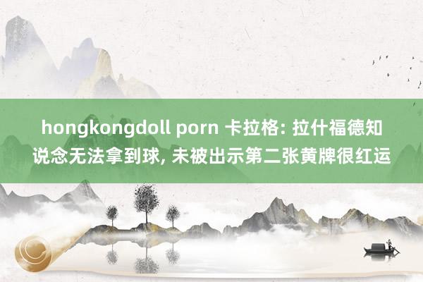 hongkongdoll porn 卡拉格: 拉什福德知说念无法拿到球， 未被出示第二张黄牌很红运