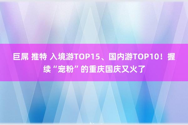 巨屌 推特 入境游TOP15、国内游TOP10！握续“宠粉”的重庆国庆又火了