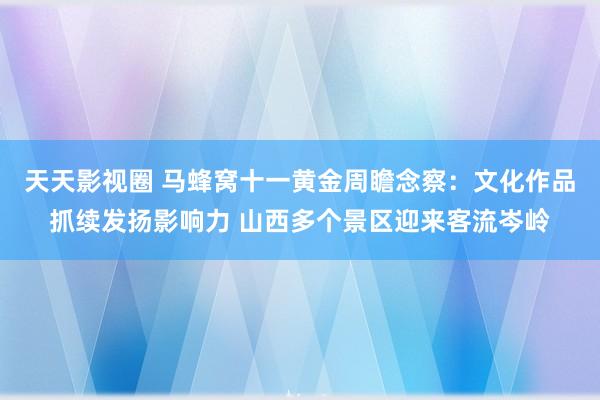 天天影视圈 马蜂窝十一黄金周瞻念察：文化作品抓续发扬影响力 山西多个景区迎来客流岑岭