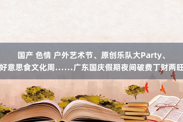 国产 色情 户外艺术节、原创乐队大Party、好意思食文化周……广东国庆假期夜间破费丁财两旺