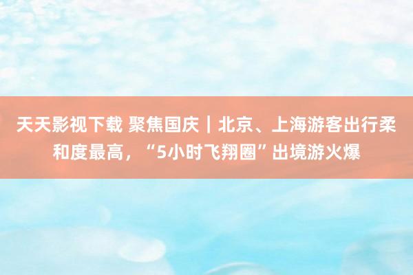 天天影视下载 聚焦国庆｜北京、上海游客出行柔和度最高，“5小时飞翔圈”出境游火爆