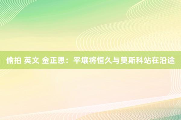 偷拍 英文 金正恩：平壤将恒久与莫斯科站在沿途