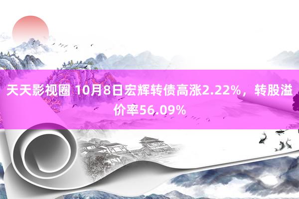 天天影视圈 10月8日宏辉转债高涨2.22%，转股溢价率56.09%