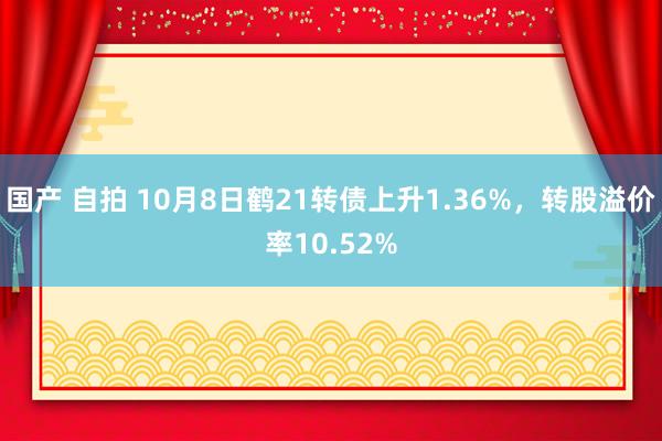 国产 自拍 10月8日鹤21转债上升1.36%，转股溢价率10.52%