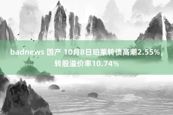 badnews 国产 10月8日珀莱转债高潮2.55%，转股溢价率10.74%