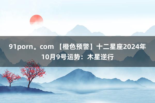 91porn。com 【橙色预警】十二星座2024年10月9号运势：木星逆行