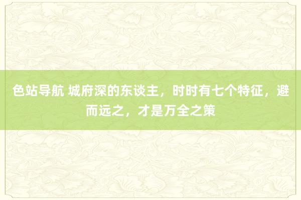 色站导航 城府深的东谈主，时时有七个特征，避而远之，才是万全之策