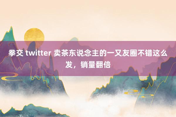 拳交 twitter 卖茶东说念主的一又友圈不错这么发，销量翻倍