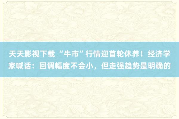 天天影视下载 “牛市”行情迎首轮休养！经济学家喊话：回调幅度不会小，但走强趋势是明确的