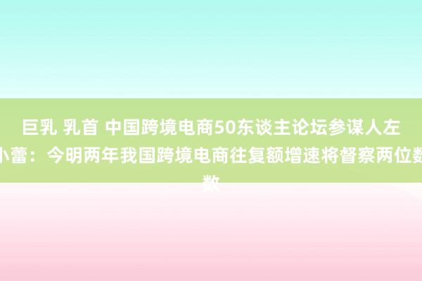 巨乳 乳首 中国跨境电商50东谈主论坛参谋人左小蕾：今明两年我国跨境电商往复额增速将督察两位数