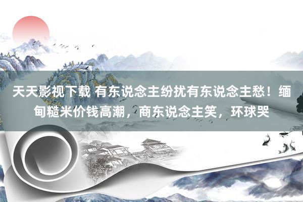 天天影视下载 有东说念主纷扰有东说念主愁！缅甸糙米价钱高潮，商东说念主笑，环球哭