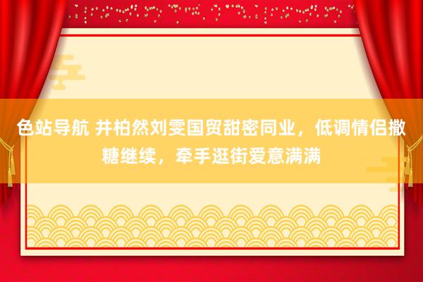 色站导航 井柏然刘雯国贸甜密同业，低调情侣撒糖继续，牵手逛街爱意满满