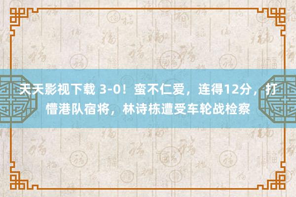 天天影视下载 3-0！蛮不仁爱，连得12分，打懵港队宿将，林诗栋遭受车轮战检察