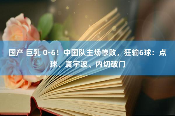 国产 巨乳 0-6！中国队主场惨败，狂输6球：点球、寰宇波、内切破门