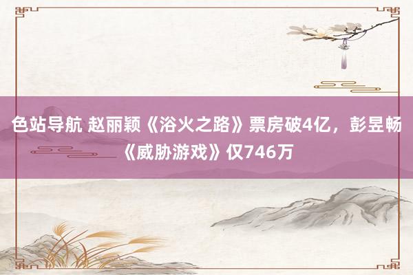 色站导航 赵丽颖《浴火之路》票房破4亿，彭昱畅《威胁游戏》仅746万