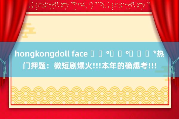 hongkongdoll face ꒰⑅°͈꒳°͈꒱･*热门押题：微短剧爆火!!!本年的确爆考!!!