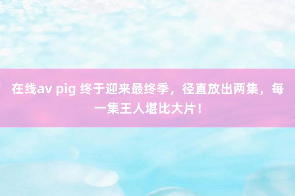 在线av pig 终于迎来最终季，径直放出两集，每一集王人堪比大片！