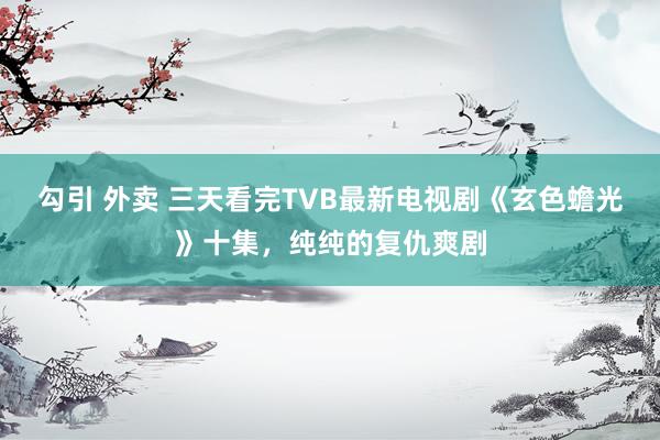 勾引 外卖 三天看完TVB最新电视剧《玄色蟾光》十集，纯纯的复仇爽剧