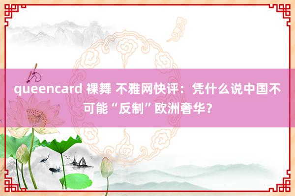 queencard 裸舞 不雅网快评：凭什么说中国不可能“反制”欧洲奢华？