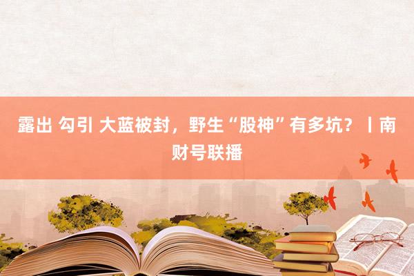 露出 勾引 大蓝被封，野生“股神”有多坑？丨南财号联播