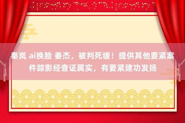 秦岚 ai换脸 姜杰，被判死缓！提供其他要紧案件踪影经查证属实，有要紧建功发扬