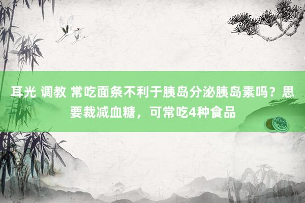 耳光 调教 常吃面条不利于胰岛分泌胰岛素吗？思要裁减血糖，可常吃4种食品