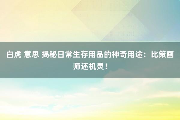 白虎 意思 揭秘日常生存用品的神奇用途：比策画师还机灵！