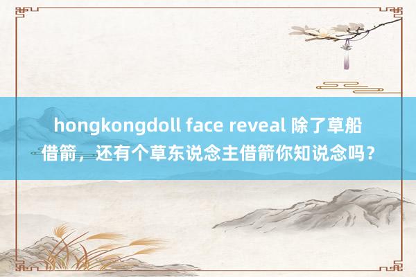 hongkongdoll face reveal 除了草船借箭，还有个草东说念主借箭你知说念吗？