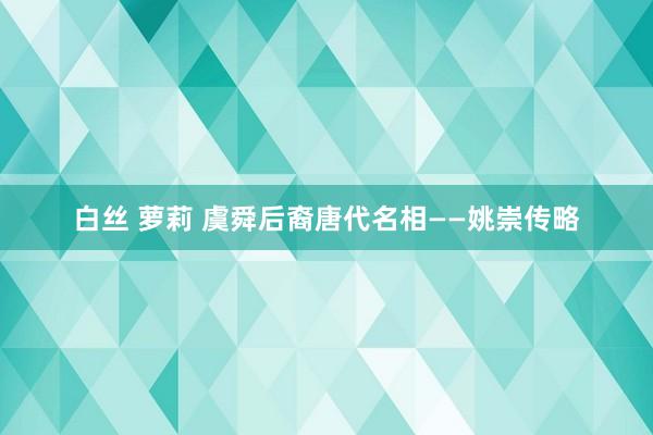 白丝 萝莉 虞舜后裔唐代名相——姚崇传略