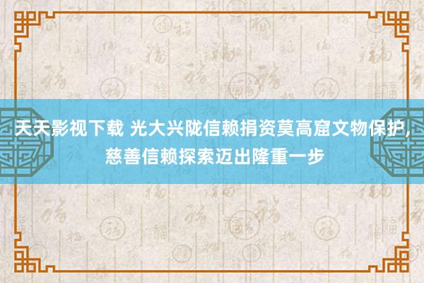 天天影视下载 光大兴陇信赖捐资莫高窟文物保护， 慈善信赖探索迈出隆重一步