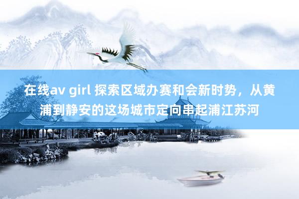 在线av girl 探索区域办赛和会新时势，从黄浦到静安的这场城市定向串起浦江苏河