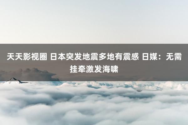 天天影视圈 日本突发地震多地有震感 日媒：无需挂牵激发海啸