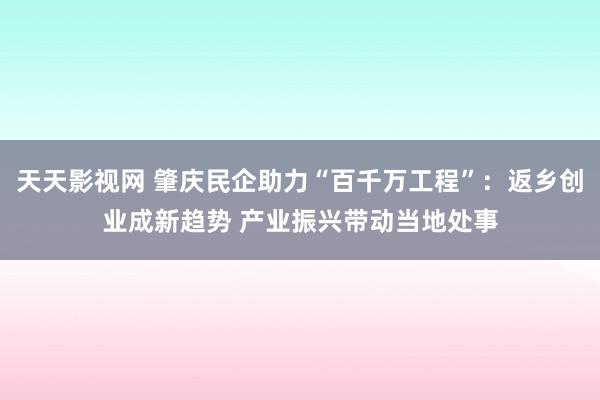 天天影视网 肇庆民企助力“百千万工程”：返乡创业成新趋势 产业振兴带动当地处事