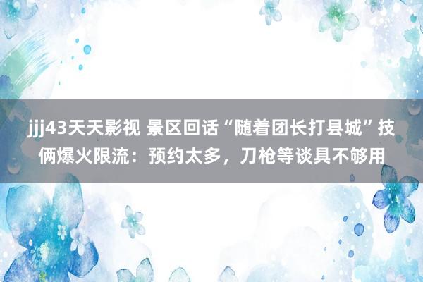 jjj43天天影视 景区回话“随着团长打县城”技俩爆火限流：预约太多，刀枪等谈具不够用