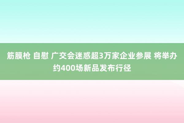 筋膜枪 自慰 广交会迷惑超3万家企业参展 将举办约400场新品发布行径