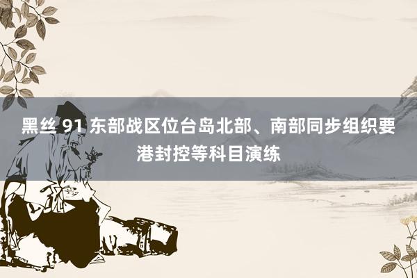 黑丝 91 东部战区位台岛北部、南部同步组织要港封控等科目演练